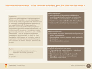 Intervenants humanitaires : « Etre bien avec soi-même, pour être bien avec les autres »


                                                             Objectifs généraux :
                                                              Favoriser chez les participants l’élaboration de
    Description :
                                                               stratégies de gestion des émotions en fonction de
    Afin de pouvoir exprimer sa capacité empathique            leurs réalités professionnelles et personnelles.
    l’intervenant humanitaire se doit de protéger sa
                                                              Renforcer le sentiment d’efficacité et de confiance
    sphère de vie privée, de prendre de la distance face à
    la souffrance tout en mobilisant une sensibilité et       Redonner du sens à l’activité professionnelle
    une capacité d’accueil . C’est pourquoi cette
    formation propose de renforcer les compétences
    personnelles en matière de bien-être personnel . Le
    renforcement de la capacité à protéger son espace
    personnel, la gestion des émotions en sont l es clé s,   Objectifs opératoires :
    ils favorisent l’éveil de la capacité empathique.         savoir gérer la collision des sphères de vie privée et la
    La formation se déroule dans un climat de forte            sphère professionnelle.
    implication et d’échanges, au travers des vécus et        Comprendre et gérer ses émotions par la pratique de
    expériences personnelles et professionnelles, avec         la relaxation
    une alternance de théorie, pratique, dynamique de         Donner du sens à son parcours
    groupe.



                                                             A la fin de la formation, vous saurez:
    Public :
                                                              Vous régénérer et vous reconnecter à vos valeurs,
        Intervenants humanitaires et sociaux,
                                                                Redonner du sens à votre vécu
         bénévoles, encadrants, direction
                                                              Séparer sphère de vie privée/professionnelle
    Durée :
                                                              Mieux gérer vos émotions et les souffrances
     2jours+1
                                                                rencontrées sur le terrain




   Catalogue IC CONNEXION                                                                          mardi 18 décembre 2012   6
 