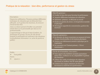 Pratique de la relaxation : bien-être, performance et gestion du stress


                                                             Objectifs généraux :
                                                              Eveiller le bien-être pour favoriser la performance
    Description :                                             Acquérir différentes techniques de relaxation
    Depuis des millénaires, l’homme pratique différentes      Optimiser présence et efficacité au travail
    techniques de relaxation qui ont démontré leur
                                                              Renforcer gestion du stress et récupération mentale
    efficacité sur la gestion des émotions, du stress et
                                                               et physique
    l’éveil du bien-être.
                                                              Développer capacités de concentration, gestion des
    Ainsi, se relaxer permet d’éveiller son potentiel
                                                               émotions
    autant dans sa vie personnelle que dans sa vie
    professionnelle.
    L’apprentissage se fait par le biais d’ateliers, de
    dynamique de groupe, de jeux de rôle durant              Objectifs opératoires :
    lesquels le participant est confronté à des situations
                                                              Se détendre de façon consciente au moment de fortes
    éventuellement stressantes ( ex: prise de parole en
                                                               charges émotionnelles et de tensions physiques
    public)
                                                              Générer un relâchement mental et physique par la
                                                               respiration
                                                              Se concentrer sur l’instant présent, « l’ici et
                                                               maintenant »

                                                             À la fin de la formation, vous saurez :
    Public :
                                                              Faire appel à des habiletés mentales permettant
        Tout public
                                                                mieux-être, confiance en soi, adaptabilité et gestion
    Durée :                                                     des émotions
         2jours+1                                            Utiliser des outils et techniques de relaxation
                                                                favorisant un meilleur état de santé globale
                                                              Création d’un espace intérieure de bien-être
                                                                favorisant la créativité et la performance


    Catalogue IC CONNEXION                                                                        mardi 18 décembre 2012   9
 