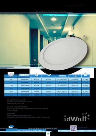 DALLE RONDE
Plus d’information sur www.idwatt.fr
Scannez-moi!
· Source de lumière parfaite
· IRC élevé pour commerces et bureaux
· Design discret et ultra plat
· Durée de vie estimée à 17ans
· Plus de 80% d’économie sur les systèmes d’éclairage classique
· Facile à installer.
· Encastrable
· Driver dimmable disponible en option
· Choisissez la température de couleur idéale à votre environnement.
Droitsréservés.Donnéesnoncontractuelles.
REFERENCE kg
0,20Kg
0,24Kg
0,25Kg
6W 400lm
750lm
850lm
Ø120x12mm
Ø145x12mm
Ø170x12mm
9W
12W
0,40Kg
0,35Kg
1400lm
1500lm
Ø190x12mm
Ø225x12mm
15W
18W
IDRP6BNB
IDRP9BNB
IDRP12BNB
IDRP15BNB
IDRP18BNB
4000K
4000K
4000K
4000K
4000K
0,45Kg1900lm Ø295x12mm24W IDRP24BNB 4000K
Ø108mm
Ø128mm
Ø155mm
Ø175mm
Ø200mm
Ø275mm
12
 