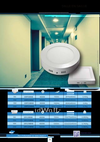 DALLE EN SAILLIE
Plus d’information sur www.idwatt.fr
Scannez-moi!
REFERENCE kg
0,45Kg
0,5Kg
0,6Kg
9W 700lm
900lm
1300lm
Ø170x40mm
Ø220x40mm
Ø240x40mm
15W
18W
0,7Kg1600-1700lm Ø235x40mm24W
IDRPS9BNB
IDRPS15BNB
IDRPS18BNB
IDRPS24BNB
4000K
4000K
4000K
4000K
Droitsréservés.Donnéesnoncontractuelles.
REFERENCE kg
0,490Kg
0,490Kg
0,740Kg
9W 700lm
900lm
1300lm
170x170x40mm
170x170x40mm
222x222x40mm
15W
18W
0,980Kg1600-1700lm 235x235x40mm24W
IDPLS9BNB
IDPLS15BNB
IDPLS18BNB
IDPLS24BNB
4000K
4000K
4000K
4000K
14
 