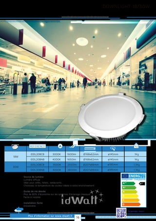 DOWNLIGHT 18/30W
Plus d’information sur www.idwatt.fr
Scannez-moi!
· Source de lumière
· Lumière diffuse
· Idéal pour cafés, hôtels, restaurants...
· Choisissez la température de couleur idéale à votre environnement.
· Durée de vie élevée
· Plus de 80% d’économie sur les systèmes d’éclairage classique
· Facile à installer.
· Installation facile
· Encastrable
Droitsréservés.Donnéesnoncontractuelles.
REFERENCE kg
3000K
4000K
IDDL20BCB
IDDL20BNB
1Kg
1Kg
18W
1600lm
1650lm
Ø168x62mm
Ø168x62mm
3000K
4000K
IDDL30BCB
IDDL30BNB
1,1Kg
1,1Kg
30W
2550lm
2600lm
Ø207x89mm
Ø207x89mm
ø145mm
ø145mm
ø185mm
ø185mm
Y IJA
IE IA
16
 