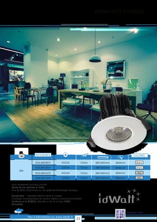 DOWNLIGHT ÉTANCHE
Plus d’informations sur www.idwatt.fr
Scannez-moi!
· Haut rendement lumineux (lm/w).
· Durée de vie estimée à 17ans
· Plus de 80% d’économie sur les systèmes d’éclairage classique
· Encastrable - diamètre 68mm Facile à installer
· Choisissez la température de couleur idéale à votre environnement.
· Conforme à la RT2012, étanche à l’air et à l’eau (IP65)
· Dimmable
REFERENCE
4000KIDDL8BNBDP
8W
3200KIDDL8BCBDP
4000KIDDL8BNGDP
3200KIDDL8BCGDP
Droitsréservés.Donnéesnoncontractuelles.
Ø68mm720lm Ø87x80mm
Ø68mm720lm Ø87x80mm
Ø68mm720lm Ø87x80mm
Ø68mm720lm Ø87x80mm
COLORIS
Blanc
Blanc
Alu
Alu
22
 