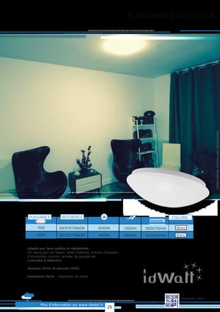 Plus d’information sur www.idwatt.fr
Scannez-moi!
PLAFONNIER A DÉTECTEUR
· Adapté aux lieux publics et résidentiels :
· IRC élevé pour les foyers, salles d'attente, entrées d'escaliers
d'immeubles, couloirs, entrées de garages etc.
· Luminaire à détection
· Antichoc (IK10) et étanche (IP65)
· Installation facile : Installation en saillie
Droitsréservés.Donnéesnoncontractuelles.REFERENCE
6000KIDCP15T2NKDE15W
4000KIDCP20T3BKDE
1200lm 300x115mm
1500lm 350x103mm
COLORIS
Blanc
PUISSANCE
Blanc20W
26
 