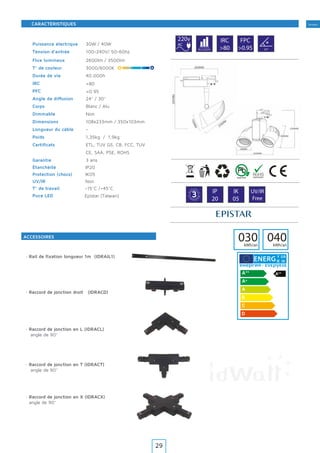 Tertiaire
30W / 40W
100-240V/ 50-60hz
2600lm / 3500lm
3000/6000K
40.000h
24° / 30°
Blanc / Alu
Non
108x233mm / 350x103mm
-
1,35kg / 1,9kg
ETL, TUV GS, CB, FCC, TUV
CE, SAA, PSE, ROHS
3 ans
IP20
IK05
Non
-15°C /+45°C
220v
AC
IRC
>80
FPC
>0.95
>80
>0.95
40.000h 24º
G
A
R A N T
IE·WARRAN
TY·
3 IP
20
IK
05
UV/IR
Free
030kWh/an
Y IJA
IE IA
Epistar (TaIwan)
Puissance électrique
Tension d’entrée
Flux lumineux
T° de couleur
Durée de vie
IRC
PFC
Angle de diffusion
Corps
Dimmable
Dimensions
Longueur du câble
Poids
Certificats
Garantie
Puce LED
Étanchéité
Protection (chocs)
UV/IR
T° de travail
ACCESSOIRES
CARACTÉRISTIQUES
· Rail de fixation longueur 1m (IDRAIL1)
115mm
040kWh/an
· Raccord de jonction en L (IDRACL)
angle de 90°
· Raccord de jonction en T (IDRACT)
angle de 90°
· Raccord de jonction en X (IDRACX)
angle de 90°
· Raccord de jonction droit (IDRACD)
29
 