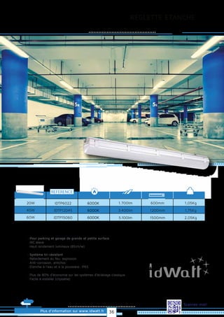 REGLETTE ETANCHE
Plus d’information sur www.idwatt.fr
Scannez-moi!
· Pour parking et garage de grande et petite surface
· IRC élevé
· Haut rendement lumineux (85lm/w).
· Système tri-résistant
· Retardement au feu, explosion
· Anti-corrosion, antichoc
· Etanche à l'eau et à la poussière: IP65
· Plus de 80% d’économie sur les systèmes d’éclairage classique
· Facile à installer (clipsable)
Droitsréservés.Donnéesnoncontractuelles.
REFERENCE
1,05Kg
1,75Kg
2,05Kg
20W 1.700lm
3.400lm
5.100lm
600mm
1200mm
1500mm
40W
60W
IDTP6022
IDTP12045
IDTP15060
6000K
6000K
6000K
36
 
