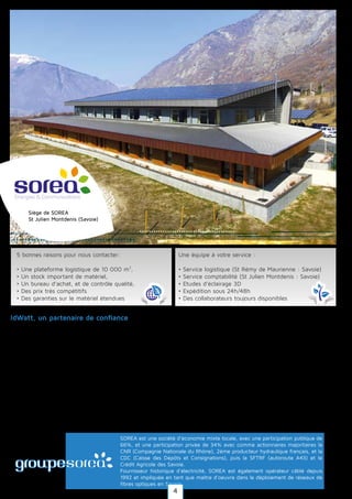 Idwatt est une filiale de la Société des Régies de l'Arc (SOREA), société publique présente dans la pro-
duction d'énergies renouvelables, la distribution et la fourniture d'électricité, les services d'efficacité
énergétique et les communications électroniques.
SOREA a également comme actionnaire de référence la Compagnie Nationale du Rhône (CNR) et la
Caisse des dépôts et consignation (CDC).
Le groupe SOREA compte plus de 70 collaborateurs dans l'ensemble de ses filiales toutes liées au
domaine énergétique, véritable Savoir-faire reconnu en Savoie : Fibrea (réseaux de communication
fibre optique), Hydrea (production hydroélectrique), Sunalp (Production photovoltaïque), Luxol (Tuile
photovoltaïque), et Electricité de Savoie (fourniture d'électricité).
SOREA est une société d'économie mixte locale, avec une participation publique de
66%, et une participation privée de 34% avec comme actionnaires majoritaires la
CNR (Compagnie Nationale du Rhône), 2ème producteur hydraulique français, et la
CDC (Caisse des Dépôts et Consignations), puis la SFTRF (autoroute A43) et le
Crédit Agricole des Savoie.
Fournisseur historique d'électricité, SOREA est également opérateur câblé depuis
1992 et impliquée en tant que maître d'oeuvre dans le déploiement de réseaux de
fibres optiques en Savoie.
IdWatt, un partenaire de confiance
5 bonnes raisons pour nous contacter:
• Une plateforme logistique de 10 000 m²,
• Un stock important de matériel,
• Un bureau d’achat, et de contrôle qualité,
• Des prix très compétitifs
• Des garanties sur le matériel étendues
Une équipe à votre service :
• Service logistique (St Rémy de Maurienne : Savoie)
• Service comptabilité (St Julien Montdenis : Savoie)
• Etudes d’éclairage 3D
• Expédition sous 24h/48h
• Des collaborateurs toujours disponibles
Siège de SOREA
St Julien Montdenis (Savoie)
4
 