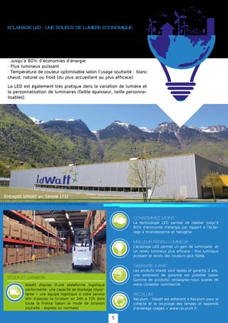 G
A
R A N T
IE·WA
RRAN
TY·
3
ECLAIRAGE LED : UNE SOURCE DE LUMIERE ECONOMIQUE
Les ampoules à LED présentent de nombreux avantages par rapport
aux ampoules à incandescence classiques, halogènes ou encore fluo
compactes (appelées aussi ampoules à économies d'énergie):
· Jusqu'à 80% d'économies d'énergie
· Flux lumineux puissant
· Température de couleur optimisable selon l'usage souhaité : blanc
chaud, naturel ou froid (du plus accueillant au plus efficace)
CONSOMMEZ MOINS
La technologie LED permet de réaliser jusqu’à
80% d’économie d’énergie par rapport à l’éclai-
rage à incandescence et halogène.
MEILLEUR RENDU LUMINEUX
L’éclairage LED permet un gain de luminosité et
un rendu lumineux plus efficace : flux lumineux
puissant et rendu des couleurs plus fidèle.
GARANTIE 3 ANS
Les produits Idwatt sont testés et garantis 3 ans,
une extension de garantie est possible (selon
Gamme de produits) renseignez-vous auprès de
votre conseiller commercial.
RECYLUM
Recylum : Idwatt est adhérent à Recylum pour la
collecte et le recyclage des lampes et appareils
d'éclairage usagés > www.recylum.fr
STOCK ET LIVRAISON
Idwatt dispose d'une plateforme logistique
performante: une capacité de stockage impor-
tante + une équipe logistique à votre service
afin d'assurer la livraison en 24h à 72h dans
toute la France (selon le mode de livraison
souhaité : express ou normale)
Entrepôt IdWatt en Savoie (73)
La LED est également très pratique dans la variation de lumière et
la personnalisation de luminaires (faible épaisseur, taille personna-
lisables).
5
 