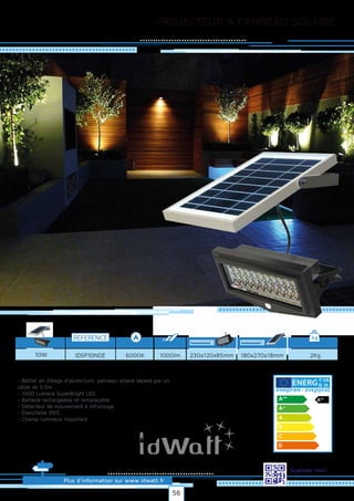 PROJECTEUR A PANNEAU SOLAIRE
Plus d’information sur www.idwatt.fr
Scannez-moi!
- Boîtier en Alliage d’aluminium, panneau solaire séparé par un
câble de 3,5m.
- 1000 Lumens SuperBright LED.
- Batterie rechargeable et remplaçable.
- Détecteur de mouvement à infrarouge.
- Etanchéité IP65.
- Champ lumineux important.
Droitsréservés.Donnéesnoncontractuelles.
REFERENCE kg
6000KIDSP10NDE 2Kg10W 1000lm 230x120x85mm 180x270x18mm
Y IJA
IE IA
56
 