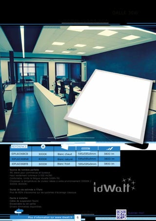 DALLE 36W
Droitsréservés.Donnéesnoncontractuelles.
Blanc chaud
RÉFÉRENCE
IDPL6036BCB
Plus d’information sur www.idwatt.fr
Scannez-moi!
3000K
· Source de lumière parfaite
· IRC élevé pour commerces et bureaux
· Haut rendement lumineux (>100 lm/W)
· Confortable, limite la fatigue visuelle (UGR<19)
· Choisissez la température de couleur idéale à votre environnement (3000K /
4000K /6000K).
· Durée de vie estimée à 17ans
· Plus de 80% d’économie sur les systèmes d’éclairage classique.
· Facile à installer
· Câble de suspension fourni
· Encastrable ou en saillie
· Drivers dimmables disponibles
Blanc naturel4000K
Blanc froid6000K
IDPL6036BNB
IDPL6036BFB
595x595x9mm
595x595x9mm
595x595x9mm 3800 lm
3800 lm
3800 lm
6
 