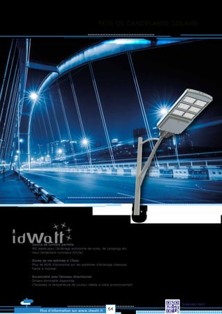 TÊTE DE CANDÉLABRE SOLAIRE
Allrightsreserved.Alldataandphotosarenoncontractualinformation.
Plus d’information sur www.idwatt.fr
Scannez-moi!
· Source de lumière parfaite
· IRC élevé pour l'éclairage autonome de voies, de campings etc.
· Haut rendement lumineux (lm/w).
· Durée de vie estimée à 17ans
· Plus de 80% d’économie sur les systèmes d’éclairage classique
· Facile à installer.
· Encastrable avec faisceau directionnel
· Drivers dimmable disponible
· Choisissez la température de couleur idéale à votre environnement.
64
 