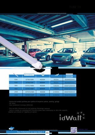 TUBE T8
Plus d’information sur www.idwatt.fr
Scannez-moi!
· Source de lumière parfaite pour petite et moyenne pièces, parking, garage
· IRC élevé
· Haut rendement lumineux (90lm/w).
· Plus de 80% d’économie sur les systèmes d’éclairage classique
· Facile à installer en remplacement d’anciens tubes néon (relamping) ou dans des supports
adaptés sans ballast (cf. réglettes en option).
Droitsréservés.Donnéesnoncontractuelles.
REFERENCE
10W 900lm
900lm
1.850lm
Ø26X600mm
Ø26X600mm
Ø26X1200mm
10W
18W
1.850lm Ø26X1200mm18W
IDT8610BN
IDT8610BF
IDT81218BN
IDT81218BF
4000K
6000K
4000K
6000K
25W
2.400lm Ø26X1500mm25W
IDT81525BN
IDHB4120BF
4000K
6000K
2.400lm Ø26X1500mm
80
 