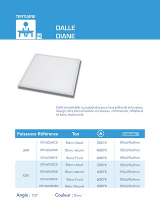 TERTIAIRE
16
Dalle encastrable ou suspendue pour faux plafonds et bureaux,
design ultra plat utilisation en bureau, commerces, hôtellerie
et bars, restaurants.
DALLE
DIANE
Blanc chaud
RéférencePuissance Ton
36W
IDPL6036BCB 3200°K
4000°K
595x595x9mm
6000°K
595x595x9mm
595x595x9mm
IDPL6036BNB
IDPL6036BFB
Blanc chaud
42W
IDPL6042BCB 3200°K
4000°K
595x595x9mm
6000°K
595x595x9mm
595x595x9mm
IDPL6042BNB
IDPL6042BFB
Blanc Naturel 4000°K 595x595x9mmIDPL6042BNBD
Blanc Froid
Blanc naturel
Blanc Froid
Blanc naturel
Angle : 120°		 Couleur : Blanc
 