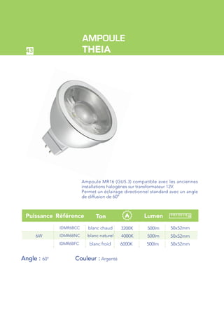 43
RéférencePuissance Lumen
IDMR6BCC
IDMR6BNC
3200K
4000K
50x52mm
50x52mm
500lm
500lm6W
Angle : 60° 		 Couleur : Argenté
IDMR6BFC 6000K 50x52mm500lm
Ton
blanc chaud
blanc naturel
blanc froid
AMPOULE
THEIA
Ampoule MR16 (GU5.3) compatible avec les anciennes
installations halogènes sur transformateur 12V.
Permet un éclairage directionnel standard avec un angle
de diffusion de 60°
 