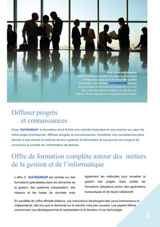 3
Diffuser progrès
et connaissances
Chez. IGATEGROUP, la formation est à la fois une activité historique et une mission au cœur de
notre projet d’entreprise: diffuser progrès et connaissances, transférer nos compétences pour
donner à nos clients la maîtrise de leur système d’information et aux jeunes les moyens de
construire la société de l’information de demain.
Offre de formation complète autour des métiers
de la gestion et de l’informatique
L’offre d’. IGATEGROUP est centrée sur des
formations spécialisées dans les domaines de
la gestion, des systèmes d’exploitation, des
réseaux et les bases de données mais
également les méthodes pour encadrer la
gestion des projets. Sans oublier les
formations utilisateurs autour des applications
bureautiques et de travail collaboratif.
En parallèle de l’offre officielle éditeurs, nos instructeurs développent des cours transversaux et
indépendants, dès lors que la demande sur le marché n’est pas couverte. Les experts filières
coordonnent ces développements et représentent le fil directeur d’une technologie.
Une université intégrée
Nos formateurs associent une expertise technique
avérée et acquise sur le terrain et les qualités
d’animation nécessaires. IGATEGROUP dispose
de sa propre infrastructure d’enseignement, avec
des outils didactiques originaux et officiels des
éditeurs et des équipements matériels performants.
 