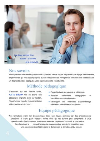 4
Nos savoirs
Notre première intervention préformation consiste à mettre à votre disposition une équipe de conseillers
expérimentés qui vous accompagnera durant l’élaboration de votre plan de formation tout en établissant
un diagnostic précis appliqué à votre organisation et à vos objectifs.
Méthode pédagogique
S'appuyant sur des valeurs fortes,
IGATE GROUP met en œuvre une
pédagogie originale axée sur l’action,
l’ouverture au monde, l’expérimentation
et la créativité et ceci pour :
 Placer l’individu au cœur de la pédagogie
 Associer savoir-faire pédagogique et
compétences professionnelles.
 Développer des méthodes d’apprentissage
concrètes, interactives et innovantes.
Equipe pédagogique
Nos formations n’ont rien d’académique. Elles sont toutes animées par des professionnels
praticiens et n’ont qu’un objectif : rendre ceux qui les suivent plus compétents et plus
opérationnels. Des formateurs, internes ou externes, disposent d’un savoir et d’un savoir
faire favorisant la compréhension de chaque module abordé. Ils possèdent tous
une expérience significative dans le domaine de la formation et du conseil.
Les deux secrets d’un
succès : la qualité
et la créativité.
 