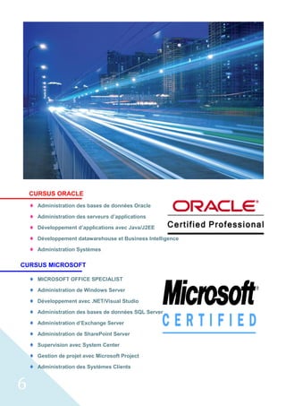6
CURSUS ORACLE
 Administration des bases de données Oracle
 Administration des serveurs d’applications
 Développement d’applications avec Java/J2EE
 Développement datawarehouse et Business Intelligence
 Administration Systèmes
CURSUS MICROSOFT
 MICROSOFT OFFICE SPECIALIST
 Administration de Windows Server
 Développement avec .NET/Visual Studio
 Administration des bases de données SQL Server
 Administration d’Exchange Server
 Administration de SharePoint Server
 Supervision avec System Center
 Gestion de projet avec Microsoft Project
 Administration des Systèmes Clients
 