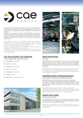Filiale de TKH Group, société industrielle côtée à la bourse d’Amsterdam,
CAE GROUPE est spécialisé dans le développement de systèmes et de
solutions dans les domaines des télécommunications, du bâtiment et de
l’industrie.
A travers son département Industrie, CAE GROUPE développe des
solutions de câblage qui répondent à toutes les applications industrielles.
son travail conjoint avec TKH lui permet de combiner savoir-faire, technicité,
capacité de production et de bénéficier d’une expérience industrielle de
plus de 50 ans.

CAE GROUPE is now part of TKH Group listed company based in
Netherlands. TKH is one of the leading companies, located worldwide,
specialized in manufacturing and distributing cabling systems. The three
main core activities are building, Telecom, Industry.
Through its Industry department, CAE GROUPE develops solutions of
cabling which answer all industrial applications.
Its common work with TKH allows CAE GROUPE to combine know-how,
technicality, production capacity and to benefit from an industrial experience
of more than 50 years.



LES SOLUTIONS CAE GROUPE                                                             IMPLANTATIONS
CAE GROUPE SOLUTIONS                                                                 SITES
   Automatisme
l	               - Automatism                                                      CAE GROUPE assure ses livraisons à partir de quatre plates-formes
                                                                                     logistiques réparties sur la France : Paris, Nantes, Lyon et Toulouse,
l	   Ferroviaire - Railway                                                           chacune dotée d’un bureau commercial. Pour une couverture complète,
                                                                                     CAE GROUPE compte trois autres bureaux commerciaux à Lille, Bordeaux
l	   Pétrochimie - Petrol industry                                                   et Marseille.

l	   Marine - Ship Building                                                          CAE GROUPE insures its deliveries from four logistic platforms in France:
                                                                                     Paris, Nantes, Lyon and Toulouse, each with its own commercial office.
                                                                                     For a complete cover, CAE GROUPE has three other commercial offices in
l	   Aéronautique - Aeronautics
                                                                                     Lille, Bordeaux and Marseille.
l	   Nucléaire - Nuclear

l	   Manutention - Conveyor technology
                                                                                     DISTRIBUTION INTERNATIONALE
                                                                                     INTERNATIONAL DISTRIBUTION
                                                                                     CAE GROUPE dispose d’une filiale basée au Maroc (Casablanca).
                                                                                     Un réseau de distributeurs spécialisés est également disponible sur les
                                                                                     pays suivant : DOM TOM, Espagne, Italie, Portugal, Roumanie, Suisse,
                                                                                     Argentine, Brésil, Algérie, Tunisie, Benin, Togo, Sénégal, Cote d’Ivoire,
                                                                                     Mali, Cameron.

                                                                                     CAE GROUPE has a subsidiary based in Morocco (Casablanca).
                                                                                     A network specialized distributors is also available in the following countries:
                                                                                     DOM TOM, Spain, Italy, Portugal, Rumania, Switzerland, Argentina, Brazil,
                                                                                     Algeria, Tunisia, Benin, Togo, Senegal, Ivory, Mali, Cameron.


                                                                                     VENTE EN LIGNE
                                                                                     ONLINE SALES
                                                                                     CAE GROUPE propose un service de vente en ligne. Accessible à partir de
                                                                                     son site Internet, www.cae-groupe.fr, le site permet la consultation d’article,
                                                                                     des commandes en cours et l’achat en ligne.

                                                                                     Online sales: through its website, all CAE GROUPE’s products are
                                                                                     available online, as well as support in the choice of the products and their
                                                                                     implementation.




                                                                                 6
 