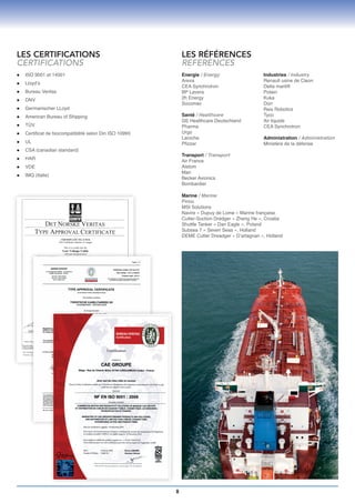 LES CERTIFICATIONS                                            LES RÉFÉRENCES
CERTIFICATIONS                                                REFERENCES
l	   ISO 9001 et 14001                                        Energie / Energy                   Industries / Industry
                                                              Areva                              Renault usine de Cleon
l	   Lloyd’s
                                                              CEA Synchrotron                    Delta manlift
l	   Bureau Veritas                                           BP Lavera                          Potain
l	   DNV                                                      2h Energy                          Kuka
                                                              Socomec                            Dürr
l	   Germanischer LLoyd                                                                          Reis Robotics
l	   American Bureau of Shipping                              Santé / Healthcare                 Tyco
                                                              GE Healthcare Deutschland          Air liquide
l	   TÜV                                                      Pharma                             CEA Synchrotron
l	   Certificat de biocompatibilité selon Din ISO 10993       Urgo
                                                              Laroche                            Administration / Administration
l	   UL                                                       Pfizzer                            Ministère de la défense
l	   CSA (canadian standard)
                                                              Transport / Transport
l	   HAR                                                      Air France
l	   VDE                                                      Alstom
                                                              Man
l	   IMQ (Italie)
                                                              Becker Avionics
                                                              Bombardier

                                                              Marine / Marine
                                                              Piriou
                                                              MSI Solutions
                                                              Navire « Dupuy de Lome » Marine française
                                                              Cutter-Suction Dredger « Zheng He », Croatia
                                                              Shuttle Tanker « Dan Eagle », Poland
                                                              Subsea 7 « Seven Seas », Holland
                                                              DEME Cutter Dreadger « D’artagnan », Holland




                                                          8
 