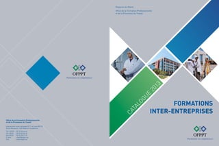Royaume du Maroc

Ca
Ct
ATALOGUE
al
og
ue

20
2

01
13

Office de la Formation Professionnelle
et de la Promotion du Travail

Office de la Formation Professionnelle
et de la Promotion du Travail
Intersection route nationale N°11 et route BO 50,
Route Nouaceur, Sidi Maârouf Casablanca
Tél. OFPPT	
Tél. DFCE	
Fax DFCE	
E-mail	
Site	

: 05 22 63 44 44
: 05 22 63 45 16
: 05 22 78 71 72
: ofppt@ofppt.ma
: www.ofppt.ma

FORMATIONS
INTER-ENTREPRISES

 