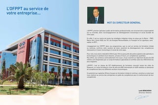L’OFPPT au service de
votre entreprise...
MOT DU DIRECTEUR GENERAL
L’OFPPT, premier opérateur public de formation professionnelle, est conscient de la responsabilité
qui lui incombe, dans l’accompagnement du Développement économique et social durable de
notre pays.
En effet, il est au centre de toutes les stratégies intégrées mises en place par le Maroc : PNEI,
Maroc-Vert, Vision 2020, les TIC, les Energies Renouvelables, le Transport et la Logistique, sans
oublier le BTP…
L’engagement de l’OFPPT dans ces programmes, que ce soit en termes de formation initiale
ou continue, confirme cette vocation de levier essentiel du développement des compétences
nécessaires à l’essor économique et social de notre pays.
Pour cela, nous avons redoublé d’efforts pour être au plus près des préoccupations des opérateurs
économiques et satisfaire leurs besoins, actuels et futurs, en compétences qualifiées.
Nos offres, aux contenus continuellement mis à jour, et qui couvrent un répertoire de plus de 220
métiers sont dispensées par un corps formateurs spécialisés et certifiés selon les référentiels les
plus exigeants.
L’OFPPT, c’est un réseau de 327 établissements de formation couvrant toutes les villes du
Royaume, un corps formateurs riche de près de 6000 intervenants et 4400 modules ou domaines
de compétences dans les différents secteurs économiques.
Ce potentiel qui capitalise 38 ans d’acquis en formation initiale et continue, constitue un atout que
nous mettons au service des entreprises en quête de compétences pour le renforcement de leur
compétitivité.

Larbi BENCHEIKH
Directeur Général

 