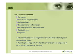 Tarifs
Nos tarifs comprennent
Formation
Document du participant
Fiches mémos
Questionnaire préformation
Accompagnement post-formation
Petit déjeuner
Déjeuner
* Nous rappelons que le programme d’un module est envoyé sur
demande du client
* Aussi le planning peut être flexible en fonction des exigences et
de la demande expresse du client

RÉVÉLATEUR DE PERFORMANCE & CRÉATEUR D'EXCELLENCE

 