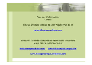 Pour plus d’informations
Contact
Hilarion CACHON: (229) 21 31 18 99 / (229) 97 26 27 44
cachon@manegereafrique.com

Retrouver sur notre site toutes les informations concernant
MANE GERE ASSOCIES AFRIQUE
www.manegereafrique.com

www.offre-emploi-afrique.com

www.manegereafrique.wordpress.com

 
