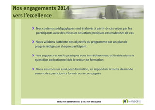 Nos engagements 2014
vers l’excellence
Nos contenus pédagogiques sont élaborés à partir de cas vécus par les
participants avec des mises en situation pratiques et simulations de cas
Nous validons l’atteinte des objectifs du programme par un plan de
progrès rédigé par chaque participant
Nos supports et outils pratiques sont immédiatement utilisables dans le
quotidien opérationnel dés le retour de formation
Nous assurons un suivi post-formation, en répondant à toute demande
venant des participants formés ou accompagnés

RÉVÉLATEUR DE PERFORMANCE & CRÉATEUR D'EXCELLENCE

 