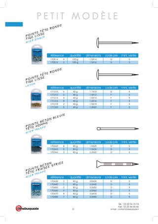 Tél. : 03 20 94 15 74
Fax : 03 20 46 00 66
e-mail : contact@desbuquois.fr10
P E T I T M O D È L E
POINTE TETE RONDE
ACIER ZINGUÉ
TIGE LISSE
POINTE TETE RONDE
LAITONTIGE LISSE
POINTE BÉTON BLEUIE
ACIER TREMPÉ
TETE HOMME
POINTE BÉTON
ACIER TREMPÉ
TETE FRAISÉE STRIÉE
référence quantité dimensions code prix mini. vente
170514 9 100 g 1.5X14 G 5
170516 3 100 g 1.5X16 G 5
référence quantité dimensions code prix mini. vente
171310 6 40 g 1.1X10 G 5
171312 0 40 g 1.5X12 F 5
171314 4 40 g 1.5X14 F 5
171316 8 40 g 1.5X16 F 5
171318 2 40 g 1.5X18 F 5
171320 5 40 g 1.5X20 F 5
référence quantité dimensions code prix mini. vente
170342 8 80 g 1.5X25 D 5
170343 5 80 g 1.5X30 D 5
170344 2 80 g 2.2X40 D 5
référence quantité dimensions code prix mini. vente
170430 2 80 g 3.5X30 D 5
170440 1 80 g 3.5X40 D 5
170450 0 80 g 3.5X50 D 5
170460 9 80 g 3.5X60 D 5
170470 8 80 g 3.5X70 D 5
170480 7 80 g 3.5X80 D 5
 