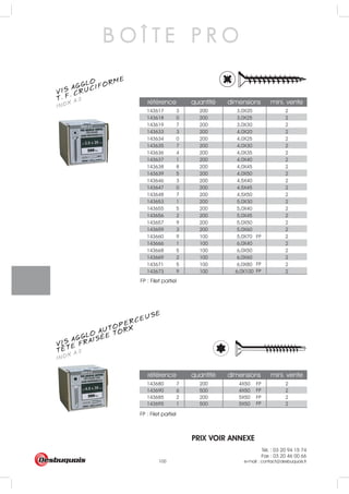 Tél. : 03 20 94 15 74
Fax : 03 20 46 00 66
e-mail : contact@desbuquois.fr100
143617 3 200 3,0X20 2
143618 0 200 3,0X25 2
143619 7 200 3,0X30 2
143633 3 200 4,0X20 2
143634 0 200 4,0X25 2
143635 7 200 4,0X30 2
143636 4 200 4,0X35 2
143637 1 200 4,0X40 2
143638 8 200 4,0X45 2
143639 5 200 4,0X50 2
143646 3 200 4,5X40 2
143647 0 200 4,5X45 2
143648 7 200 4,5X50 2
143653 1 200 5,0X30 2
143655 5 200 5,0X40 2
143656 2 200 5,0X45 2
143657 9 200 5,0X50 2
143659 3 200 5,0X60 2
143660 9 100 5,0X70 2
143666 1 100 6,0X40 2
143668 5 100 6,0X50 2
143669 2 100 6,0X60 2
143671 5 100 6,0X80 2
143673 9 100 6,0X100 2
référence quantité dimensions mini. vente
143680 7 200 4X50 2
143690 6 500 4X50 2
FP
FP
FP
FP
FP
FP
FP
143685 2 200 5X50 2
143695 1 500 5X50 2
référence quantité dimensions mini. vente
B O Î T E P R O
VIS AGGLO
INOX A.2T. F. CRUCIFORME
VIS AGGLO AUTOPERCEUSE
INOX A.2TETE FRAISÉE TORX
PRIX VOIR ANNEXE
FP : Filet partiel
FP : Filet partiel
 