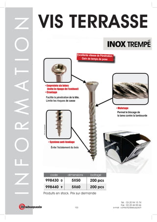 Tél. : 03 20 94 15 74
Fax : 03 20 46 00 66
e-mail : contact@desbuquois.fr103
INOX TREMPE
VIS TERRASSE
code dimensions boitage
5X50998430 0
998440 9 5X60 200 pcs
200 pcs
Produits en stock. Prix sur demande
Tél. : 03 20 94 15 74
Fax : 03 20 46 00 66
e-mail : contact@desbuquois.fr103
 