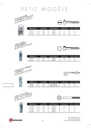Tél. : 03 20 94 15 74
Fax : 03 20 46 00 66
e-mail : contact@desbuquois.fr106
référence quantité dimensions code prix mini. vente
151711 7 20 6X60 L 5
171711 1 50 6X60 U 5
151712 4 20 6X90 R 5
référence quantité dimensions code prix mini. vente
151714 8 20 8X80 R 5
référence quantité dimensions code prix mini. vente
151727 8 10 Pour IPN 80 U 5
151728 5 10 Pour IPN 100 U 5
référence quantité dimensions code prix mini. vente
151722 3 10 6X200 N 5
151724 7 10 6X250 P 5
151725 4 10 8X250 T 5
151726 1 10 8X300 U 5
151713 1 20 8X120 T 5
P E T I T M O D È L E
VIS TOITURE
ACIER GALVA. A CHAUD
T. RONDE FENDUE
TIREFOND
ACIER GALVA. A CHAUD
A BOURRER
CROCHET PANNE
ACIER GALVA. A CHAUD
+ ÉCROU
TIGE FILETÉE
ACIER GALVA. A CHAUD
PAS 125 + ÉCROU
 