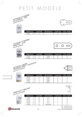 Tél. : 03 20 94 15 74
Fax : 03 20 46 00 66
e-mail : contact@desbuquois.fr108
référence quantité dimensions code prix mini. vente
176301 9 2 D 5
référence quantité dimensions code prix mini. vente
176302 6 2 D 5
176303 3 2 D 5
référence quantité dimensions code prix mini. vente
176305 7 6 10X20 D 5
176306 4 6 12X25 D 5
176307 1 6 15X40 D 5
176308 8 4 20X35 D 5
quantité dimensions code prix mini. vente
7 10 N° 0 5
4 10 N° 1 5
1 10 N° 2 5
8 5 N° 3 5
5 10 Panachés 5
21X60
25X75
I
I
I
I
I
référence
176350
176351
176352
176353
176354
P E T I T M O D È L E
ATTACHE ÉTAGERE
ACIER ZINGUÉ
ÉCUSSON + VIS
ATTACHE ÉTAGERE
ACIER ZINGUÉ
DROITE + VIS
ATTACHE CADRE
ACIER LAITONNÉ
TRIANGULAIRE + POINTES
ACIER LAITONNÉ
CROCHET TABLEAU
 