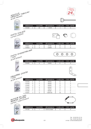 Tél. : 03 20 94 15 74
Fax : 03 20 46 00 66
e-mail : contact@desbuquois.fr109
référence quantité dimensions code prix mini. vente
176355 2 20 5
référence quantité dimensions code prix mini. vente
170001 4 4 ronde W 5
170003 8 4 carrée U 5
référence quantité dimensions code prix mini. vente
176495 5 4 E 5
référence quantité dimensions code prix mini. vente
176430 6 4 30X30 B 5
176440 5 4 40X40 C 5
176450 4 4 50X50 D 5
176460 3 4 60X60 D 5
176470 2 4 70X70 H 5
176480 1 4 80X80 K 5
176491 7 4 100X100 M 5
15X95
I1.4X25
référence quantité dimensions code prix mini. vente
179155 5 1 Ø 30 à visser K 5
AIGUILLE
ACIER TREMPÉ
CROCHET TABLEAU
LAITON CHROMÉ
PATTE A GLACE
PATTE D’ASSEMBLAGE
ACIER ZINGUÉ
+ VIS
ÉQUERRE CHAISE
ACIER ZINGUÉ
+ VIS
BUTOIR DE SOL
LAITON / CAOUTCHOUC
BOBINE LAITON
 