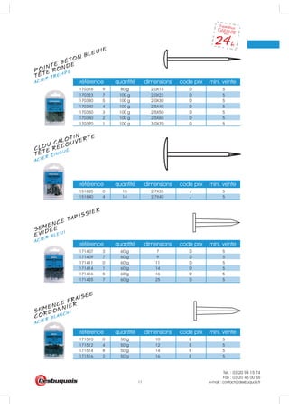 Tél. : 03 20 94 15 74
Fax : 03 20 46 00 66
e-mail : contact@desbuquois.fr11
POINTE BÉTON BLEUIE
ACIER TREMPÉ
TETE RONDE
CLOU CALOTIN
ACIER ZINGUÉ
TETE RECOUVERTE
SEMENCE TAPISSIER
ACIER BLEUI
EVIDÉE
SEMENCE FRAISÉE
ACIER BLANCHI
CORDONNIER
référence quantité dimensions code prix mini. vente
170316 9 80 g 2.0X16 D 5
170323 7 100 g 2.0X23 D 5
170330 5 100 g 2.0X30 D 5
170340 4 100 g 2.5X40 D 5
170350 3 100 g 2.5X50 D 5
170360 2 100 g 2.5X60 D 5
170370 1 100 g 3.0X70 D 5
référence quantité dimensions code prix mini. vente
151835 0 15 2,7X35 J 5
151840 4 14 2,7X40 J 5
référence quantité dimensions code prix mini. vente
171407 3 60 g 7 D 5
171409 7 60 g 9 D 5
171411 0 60 g 11 D 5
171414 1 60 g 14 D 5
171416 5 60 g 16 D 5
171425 7 60 g 25 D 5
référence quantité dimensions code prix mini. vente
171510 0 50 g 10 E 5
171512 4 50 g 12 E 5
171514 8 50 g 14 E 5
171516 2 50 g 16 E 5
 