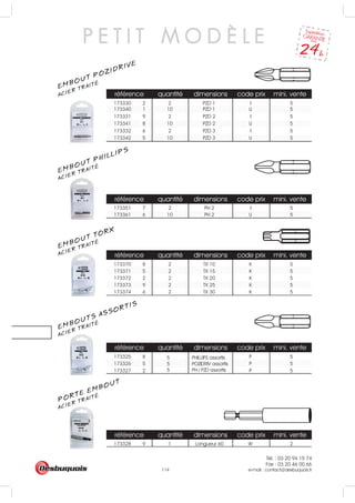 Tél. : 03 20 94 15 74
Fax : 03 20 46 00 66
e-mail : contact@desbuquois.fr114
référence quantité dimensions code prix mini. vente
173330 2 2 PZD 1 I 5
référence quantité dimensions code prix mini. vente
173351 7 2 PH 2 I 5
173361 6 10 PH 2 U 5
référence quantité dimensions code prix mini. vente
173370 8 2 TX 10 K 5
173371 5 2 TX 15 K 5
173372 2 2 TX 20 K 5
173373 9 2 TX 25 K 5
173374 6 2 TX 30 K 5
référence quantité dimensions code prix mini. vente
173325 8 P 5
173326 5 P 5
173327 2 P 5
référence quantité dimensions code prix mini. vente
173328 9 1 Longueur 60 W 2
5 PHILLIPS assortis
5 POZIDRIV assortis
5 PH / PZD assortis
173331 9 2 PZD 2 I 5
173332 6 2 PZD 3 I 5
173340 1 10 PZD 1 U 5
173341 8 10 PZD 2 U 5
173342 5 10 PZD 3 U 5
P E T I T M O D È L E
EMBOUT POZIDRIVE
ACIER TRAITÉ
ACIER TRAITÉ
EMBOUT PHILLIPS
ACIER TRAITÉ
EMBOUT TORX
ACIER TRAITÉ
EMBOUTS ASSORTIS
ACIER TRAITÉ
PORTE EMBOUT
 