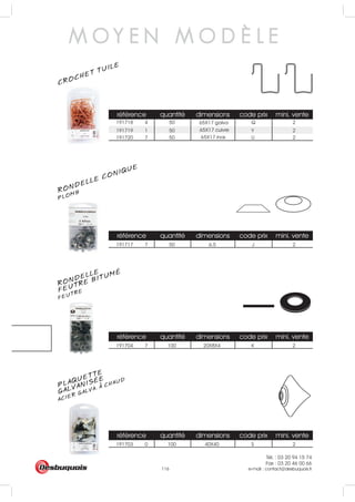 Tél. : 03 20 94 15 74
Fax : 03 20 46 00 66
e-mail : contact@desbuquois.fr116
référence quantité dimensions code prix mini. vente
191717 7 50 6.5 J 2
référence quantité dimensions code prix mini. vente
191718 4 50 Q 2
191719 1 50 Y 2
191720 7 50 U 2
référence quantité dimensions code prix mini. vente
191704 7 100 20X8X4 K 2
référence quantité dimensions code prix mini. vente
191703 0 100 40X40 S 2
65X17 cuivre
65X17 inox
65X17 galva
PLOMBRONDELLE CONIQUE
CROCHET TUILE
M O Y E N M O D È L E
RONDELLE
FEUTREFEUTRE BITUMÉ
PLAQUETTE
ACIER GALVA. A CHAUD
GALVANISÉE
 