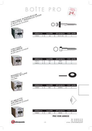 Tél. : 03 20 94 15 74
Fax : 03 20 46 00 66
e-mail : contact@desbuquois.fr119
référence quantité dimensions mini. vente
144822 0 2
référence quantité dimensions mini. vente
144813 8 50 8X120 2
référence quantité dimensions mini. vente
144804 6 500 20X8X4 2
référence quantité dimensions mini. vente
144803 9 200 40X40 2
50 8.0 X 135
144814 5 100 8X80 2
B O Î T E P R O
TIREFOND AUTOPERCEUR
ACIER GALVA. A CHAUD
A AILETTES + RONDELLE EPDM
TIREFOND.
ACIER GALVA. A CHAUD
A BOURRER
RONDELLE
FEUTREFEUTRE BITUMÉ
PLAQUETTE
ACIER GALVA. A CHAUD
GALVANISÉE
PRIX VOIR ANNEXE
 