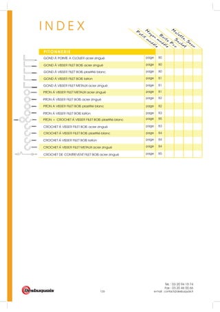 Tél. : 03 20 94 15 74
Fax : 03 20 46 00 66
e-mail : contact@desbuquois.fr126
I N D E X P
etit
m
odele
M
oyen
m
odele
PITONNERIE
B
oite
P
ro
S
achet
M
alette, S
eau
page 81
page 81
page 81
page 82
page 83
page 83
page 84
page 84
page 84
page 85
page 82
page 85
page 80
page 80
page 80GOND A POINTE A CLOUER acier zingué
GOND A VISSER FILET BOIS acier zingué
GOND A VISSER FILET BOIS plastifié blanc
GOND A VISSER FILET BOIS laiton
GOND A VISSER FILET METAUX acier zingué
PITON A VISSER FILET METAUX acier zingué
PITON A VISSER FILET BOIS plastifié blanc
PITON A VISSER FILET BOIS laiton
CROCHET A VISSER FILET BOIS acier zingué
CROCHET A VISSER FILET BOIS plastifié blanc
CROCHET A VISSER FILET BOIS laiton
CROCHET A VISSER FILET METAUX acier zingué
PITON + CROCHET A VISSER FILET BOIS plastifié blanc
PITON A VISSER FILET BOIS acier zingué
CROCHET DE CONTREVENT FILET BOIS acier zingué
 