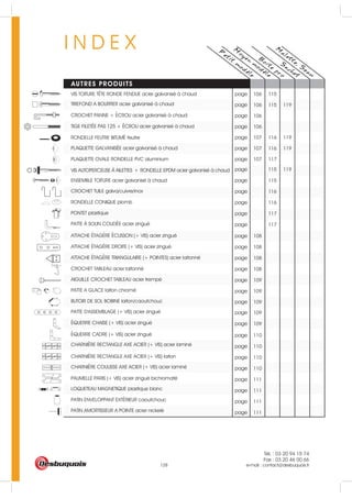 Tél. : 03 20 94 15 74
Fax : 03 20 46 00 66
e-mail : contact@desbuquois.fr128
I N D E X P
etit
m
odele
M
oyen
m
odele
AUTRES PRODUITS
B
oite
pro
S
achet
M
alette, S
eau
page 108
page 108
page 108
page 108
page 109
page 109
page 109
page 109
page 109
page 110
page 110
page 110
page 110
page 111
page 111
page 111
page 111
page 117107
page 116 119107
page 116 119107
page 106
page 106
page 115 119106
pageVIS TOITURE TÊTE RONDE FENDUE acier galvanisé à chaud
TIREFOND A BOURRER acier galvanisé à chaud
CROCHET PANNE + ECROU acier galvanisé à chaud
TIGE FILETEE PAS 125 + ECROU acier galvanisé à chaud
RONDELLE FEUTRE BITUME feutre
PLAQUETTE GALVANISEE acier galvanisé à chaud
PLAQUETTE OVALE RONDELLE PVC aluminium
ATTACHE ETAGERE ECUSSON (+ VIS) acier zingué
ATTACHE ETAGERE DROITE (+ VIS) acier zingué
ATTACHE ETAGERE TRIANGULAIRE (+ POINTES) acier laitonné
CROCHET TABLEAU acier laitonné
AIGUILLE CROCHET TABLEAU acier trempé
PATTE A GLACE laiton chromé
PATTE D'ASSEMBLAGE (+ VIS) acier zingué
EQUERRE CHAISE (+ VIS) acier zingué
BUTOIR DE SOL BOBINE laiton/caoutchouc
EQUERRE CADRE (+ VIS) acier zingué
CHARNIERE RECTANGLE AXE ACIER (+ VIS) acier laminé
CHARNIERE RECTANGLE AXE ACIER (+ VIS) laiton
CHARNIERE COULISSE AXE ACIER (+ VIS) acier laminé
PAUMELLE PARIS (+ VIS) acier zingué bichromaté
LOQUETEAU MAGNETIQUE plastique blanc
PATIN ENVELOPPANT EXTERIEUR caoutchouc
PATIN AMORTISSEUR A POINTE acier nickelé
115106
page 115
page 115 119
page 116
page 116
page 117
page 117
VIS AUTOPERCEUSE A AILETTES + RONDELLE EPDM acier galvanisé à chaud
ENSEMBLE TOITURE acier galvanisé à chaud
CROCHET TUILE galva/cuivre/inox
RONDELLE CONIQUE plomb
PONTET plastique
PATTE A SOLIN COUDEE acier zingué
 
