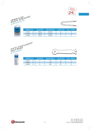 Tél. : 03 20 94 15 74
Fax : 03 20 46 00 66
e-mail : contact@desbuquois.fr13
référence quantité dimensions code prix mini. vente
171627 5 100 g 2.7X27 C 5
171635 0 100 g 3.5X35 C 5
171640 4 100 g 3.5X40 C 5
référence quantité dimensions code prix mini. vente
176507 5 4 110 G 5
176508 2 4 140 G 5
176509 9 4 160 M 5
CRAMPILLON
ACIER GALVANISÉ
POINTE BISEAUTÉE
PATTE A SCELLEMENT
ACIER ZINGUÉ
BOUT ROND
 