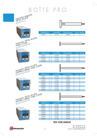 Tél. : 03 20 94 15 74
Fax : 03 20 46 00 66
e-mail : contact@desbuquois.fr24
référence quantité dimensions mini. vente
140740 1 5,0 kg 2.2X40 2
140745 6 5,0 kg 2.2X45 2
140750 0 5,0 kg 2.4X50 2
140760 9 5,0 kg 2.7X60 2
référence quantité dimensions mini. vente
référence quantité dimensions mini. vente
142827 7 2,5 kg 3,0X27 2
142830 7 2,5 kg 3,0X30 2
142835 2 2,5 kg 3,0X35 2
142840 6 2,5 kg 3,0X40 2
142850 5 2,0 kg 3,0X50 2
142860 4 2,0 kg 3,0X60 2
142870 3 2,0 kg 3,5X70 2
142880 2 2,0 kg 3,5X80 2
référence quantité e
140355 7 5,0 kg 5.0X55
dimensions mini. vent
2
140827 9 5,0 kg 3.0X27 2
140830 9 5,0 kg 3.0X30 2
140835 4 5,0 kg 3.0X35 2
140840 8 5,0 kg 3.0X40 2
140850 7 5,0 kg 3.0X50 2
140860 6 5,0 kg 3.0X60 2
140870 5 5,0 kg 3.0X70 2
140880 4 5,0 kg 3.5X80 2
B O Î T E P R O
POINTE MACON
ACIER POLI
TETE PLATE
5
POINTE TETE PLATE
ACIER GALVANISÉ
TIGE LISSE
POINTE TETE PLATE
ACIER GALVANISÉ
EXTRA LARGE TIGE LISSE
POINTE TETE PLATE
ACIER GALVANISÉ
EXTRA LARGE TIGE LISSE
PRIX VOIR ANNEXE
 