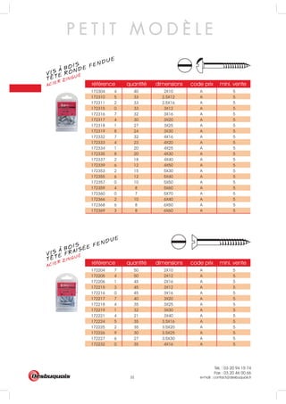 Tél. : 03 20 94 15 74
Fax : 03 20 46 00 66
e-mail : contact@desbuquois.fr32
référence quantité dimensions code prix mini. vente
172204 7 50 2X10 A 5
172205 4 50 2X12 A 5
172206 1 45 2X16 A 5
172215 3 45 3X12 A 5
172216 0 45 3X16 A 5
172217 7 40 3X20 A 5
172218 4 35 3X25 A 5
172219 1 32 3X30 A 5
172221 4 21 3X40 A 5
172224 5 35 3.5X16 A 5
172225 2 35 3.5X20 A 5
172226 9 30 3.5X25 A 5
172227 6 27 3.5X30 A 5
172232 0 35 4X16 A 5
référence quantité dimensions code prix mini. vente
172304 4 40 2X10 A 5
172310 5 33 2.5X12 A 5
172311 2 33 2.5X16 A 5
172315 0 33 3X12 A 5
172316 7 32 3X16 A 5
172317 4 30 3X20 A 5
172318 1 27 3X25 A 5
172319 8 24 3X30 A 5
172332 7 32 4X16 A 5
172333 4 23 4X20 A 5
172334 1 20 4X25 A 5
172335 8 20 4X30 A 5
172337 2 18 4X40 A 5
172339 6 12 4X50 A 5
172353 2 15 5X30 A 5
172355 6 12 5X40 A 5
172357 0 10 5X50 A 5
172359 4 8 5X60 A 5
172360 0 7 5X70 A 5
172366 2 10 6X40 A 5
172368 6 8 6X50 A 5
172369 3 8 6X60 A 5
VIS A BOIS
ACIER ZINGUÉ
TETE RONDE FENDUE
P E T I T M O D È L E
VIS A BOIS
ACIER ZINGUÉ
TETE FRAISÉE FENDUE
 