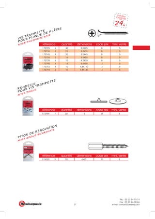 Tél. : 03 20 94 15 74
Fax : 03 20 46 00 66
e-mail : contact@desbuquois.fr37
référence quantité dimensions code prix mini. vente
173725 6 30 3.5X25 B 5
173735 5 25 3.5X35 B 5
173745 4 20 3.5X45 B 5
173755 3 16 3.5X55 B 5
173770 6 10 4.2X70 B 5
173790 4 15 4.8X90 J 5
173792 8 10 4.8X110 J 5
173794 2 10 4.8X130 J 5
référence quantité dimensions code prix mini. vente
173799 7 30 5 M 5
référence quantité dimensions code prix mini. vente
176020 9 10 6x60 5R
VIS TROMPETTE
ACIER PHOSPHATÉ NOIR
POUR PLAQUE DE PLATRE
RONDELLE
ACIER ZINGUE
POUR VIS TROMPETTE
ACIER ZINGUÉ BICHROMATÉ
PITON DE RÉNOVATION
 