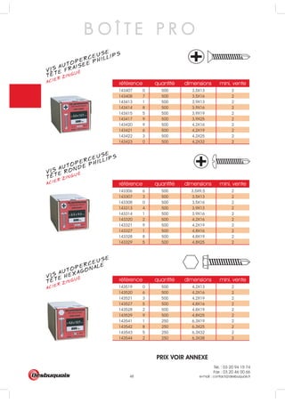 Tél. : 03 20 94 15 74
Fax : 03 20 46 00 66
e-mail : contact@desbuquois.fr48
référence quantité dimensions mini. vente
143519 0 500 4,2X13 2
143520 6 500 4,2X16 2
143521 3 500 4,2X19 2
143527 5 500 4,8X16 2
143528 2 500 4,8X19 2
143529 9 500 4,8X25 2
143541 1 250 6,3X19 2
143542 8 250 6,3X25 2
143543 5 250 6,3X32 2
143544 2 250 6,3X38 2
référence quantité dimensions mini. vente
143306 6 500 3,5X9,5 2
143307 3 500 3,5X13 2
143308 0 500 3,5X16 2
143313 4 500 3,9X13 2
143314 1 500 3,9X16 2
143320 2 500 4,2X16 2
143321 9 500 4,2X19 2
143327 1 500 4,8X16 2
143328 8 500 4,8X19 2
143329 5 500 4,8X25 2
référence quantité dimensions mini. vente
143407 0 500 3,5X13 2
143408 7 500 3,5X16 2
143413 1 500 3,9X13 2
143414 8 500 3,9X16 2
143415 5 500 3,9X19 2
143417 9 500 3,9X25 2
143420 9 500 4,2X16 2
143421 6 500 4,2X19 2
143422 3 500 4,2X25 2
143423 0 500 4,2X32 2
B O Î T E P R O
VIS AUTOPERCEUSE
ACIER ZINGUÉ
TETE HEXAGONALE
VIS AUTOPERCEUSE
ACIER ZINGUÉ
TETE RONDE PHILLIPS
VIS AUTOPERCEUSE
ACIER ZINGUÉ
TETE FRAISEE PHILLIPS
PRIX VOIR ANNEXE
 