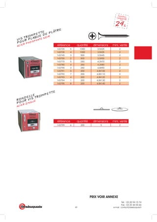 Tél. : 03 20 94 15 74
Fax : 03 20 46 00 66
e-mail : contact@desbuquois.fr49
référence quantité dimensions mini. vente
143725 5 1000 3,5X25 2
143735 4 1000 3,5X35 2
143745 3 500 3,5X45 2
143755 2 500 3,5X55 2
143770 5 250 4,2X70 2
143780 4 250 4,2X80 2
143790 3 250 4,8X90 2
143791 0 200 4,8X100 2
143792 7 200 4,8X110 2
143793 4 200 4,8X120 2
143794 1 200 4,8X130 2
143795 8 200 4,8X140 2
référence quantité dimensions mini. vente
143799 6 200 5 2
VIS TROMPETTE
ACIER PHOSPHATÉ NOIR
POUR PLAQUE DE PLATRE
RONDELLE
ACIER ZINGUÉ
POUR VIS TROMPETTE
PRIX VOIR ANNEXE
 