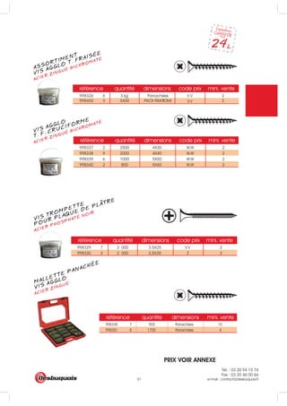 Tél. : 03 20 94 15 74
Fax : 03 20 46 00 66
e-mail : contact@desbuquois.fr51
MALLETTE PANACHÉE
ACIER ZINGUÉ
VIS AGGLO
ASSORTIMENT
ACIER ZINGUÉ BICHROMATÉ
VIS AGGLO T. FRAISÉE
VIS AGGLO
ACIER ZINGUÉ BICHROMATÉ
T. F. CRUCIFORME
VIS TROMPETTE
ACIER PHOSPHATÉ NOIR
POUR PLAQUE DE PLATRE
référence quantité dimensions mini. vente
998345 7 900 Panachées 10
998351 8 1700 Panachées 4
référence quantité dimensions code prix mini. vente
référence quantité dimensions code prix mini. vente
998337 2 2500 4X30 W.W 2
998338 9 2000 4X40 W.W 2
998339 6 1000 5X50 W.W 2
998340 2 800 5X60 W.W 2
référence quantité dimensions code prix mini. vente
998329 7 3 000 3.5X25 V.V 2
998330 3 2 000 3.5X35 Z 2
998326 6 3 kg Panachées V.V 2
998400 3 3400 PACK FIXATIONS 2V.V
PRIX VOIR ANNEXE
 