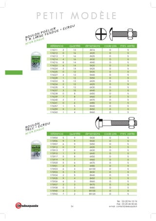 Tél. : 03 20 94 15 74
Fax : 03 20 46 00 66
e-mail : contact@desbuquois.fr54
référence quantité dimensions code prix mini. vente
173904 5 9 5X30 D 5
173906 9 9 5X40 D 5
173907 6 9 5X50 D 5
173912 0 9 6X25 D 5
173913 7 9 6X30 D 5
173915 1 9 6X40 D 5
173917 5 8 6X50 D 5
173919 9 7 6X60 D 5
173920 5 6 6X70 D 5
173921 2 5 6X80 D 5
173923 6 4 6X100 D 5
173933 5 5 8X30 D 5
173934 2 5 8X40 D 5
173935 9 4 8X50 D 5
173936 6 3 8X60 D 5
173937 3 3 8X70 D 5
173938 0 3 8X80 D 5
173940 3 3 8X100 D 5
173942 7 2 8X120 D 5
référence quantité dimensions code prix mini. vente
174211 3 12 4X16 D 5
174212 0 16 4X20 D 5
174213 7 16 4X25 D 5
174214 4 16 4X30 D 5
174216 8 14 4X40 D 5
174223 6 14 5X20 D 5
174224 3 14 5X25 D 5
174225 0 12 5X30 D 5
174227 4 12 5X40 D 5
174228 1 12 5X50 D 5
174233 5 12 6X20 D 5
174234 2 12 6X25 D 5
174235 9 12 6X30 D 5
174237 3 10 6X40 D 5
174238 0 8 6X50 D 5
174239 7 8 6X60 D 5
174240 3 7 6X70 D 5
174241 0 6 6X80 D 5
174257 1 5 8X40 D 5
174259 5 4 8X50 D 5
174260 1 4 8X60 D 5
P E T I T M O D È L E
BOULON
ACIER ZINGUÉ
TRCC + ÉCROU
BOULON POELIER
ACIER ZINGUÉ
T. R. LARGE FENDUE + ÉCROU
..
 