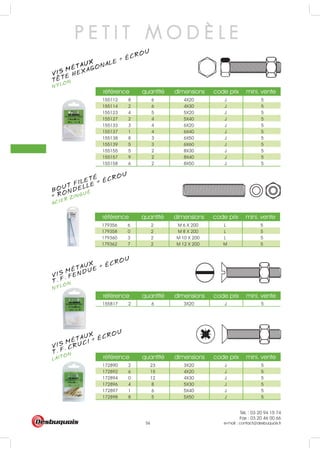 Tél. : 03 20 94 15 74
Fax : 03 20 46 00 66
e-mail : contact@desbuquois.fr56
référence quantité dimensions code prix mini. vente
155112 8 6 4X20 J 5
155114 2 6 4X30 J 5
155123 4 5 5X20 J 5
155127 2 4 5X40 J 5
155133 3 4 6X20 J 5
155137 1 4 6X40 J 5
155138 8 3 6X50 J 5
155139 5 3 6X60 J 5
155155 5 2 8X30 J 5
155157 9 2 8X40 J 5
155158 6 2 8X50 J 5
référence quantité dimensions code prix mini. vente
155817 2 6 3X20 J 5
référence quantité dimensions code prix mini. vente
172890 2 23 3X20 J 5
172892 6 15 4X20 J 5
172894 0 12 4X30 J 5
172896 4 8 5X30 J 5
172897 1 6 5X40 J 5
172898 8 5 5X50 J 5
référence quantité dimensions code prix mini. vente
179356 6 2 M 6 X 200 L 5
179358 0 2 M 8 X 200 L 5
179360 3 2 M 10 X 200 L 5
179362 7 2 M 12 X 200 M 5
VIS MÉTAUX
NYLONTETE HEXAGONALE + ÉCROU
P E T I T M O D È L E
VIS MÉTAUX
NYLONT. F. FENDUE + ÉCROU
VIS MÉTAUX
LAITONT. F. CRUCI + ÉCROU
BOUT FILETÉ
ACIER ZINGUÉ
+ RONDELLE + ÉCROU
 