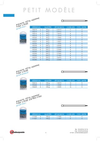 Tél. : 03 20 94 15 74
Fax : 03 20 46 00 66
e-mail : contact@desbuquois.fr6
POINTE TETE HOMME
ACIER ZINGUÉ
TIGE LISSE
POINTE TETE HOMME
ACIER POLI
TIGE LISSE EXTRA FINE
POINTE TETE HOMME
ACIER POLI
TIGE LISSE
P E T I T M O D È L E
150616 6 100 g 1.0X15 G 5
150620 3 100 g 1.3X20 G 5
150625 8 100 g 1.5X25 G 5
référence quantité dimensions code prix mini. vente
référence quantité dimensions code prix mini. vente
171020 4 100 g 1.1X20 E 5
171027 3 100 g 1.1X27 E 5
référence quantité dimensions code prix mini. vente
150210 6 80 g 0.9X10 F 5
150215 1 80 g 0.9X16 F 5
150216 8 80 g 1.0X15 B 5
150218 2 80 g 1.3X18 B 5
150220 5 80 g 1.3X20 B 5
150225 0 80 g 1.5X25 B 5
150227 4 80 g 1.5X27 B 5
150230 4 80 g 1.5X30 B 5
150235 9 200 g 2.0X35 B 5
150240 3 200 g 2.2X40 B 5
150245 8 200 g 2.2X45 B 5
150250 2 200 g 2.4X50 B 5
150255 7 200 g 2.7X55 B 5
150260 1 200 g 2.7X60 B 5
150270 0 200 g 3.0X70 B 5
150280 9 200 g 3.5X80 B 5
 