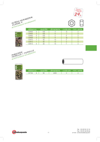 Tél. : 03 20 94 15 74
Fax : 03 20 46 00 66
e-mail : contact@desbuquois.fr71
référence quantité dimensions code prix mini. vente
134904 6 100 4 G 2
134905 3 100 5 J 2
134906 0 100 6 K 2
134908 4 100 8 Q 2
134910 7 50 10 S 2
134912 1 50 12 U 2
134914 5 25 14 T 2
référence quantité dimensions code prix mini. vente
137152 8 50 6X30 Z 2
ÉCROU HEXAGONAL
CLASSE 8
ACIER ZINGUÉ BICHROMATÉ
MANCHON
ACIER ZINGUÉ BICHROMATÉ
FEMELLE / FEMELLE
 